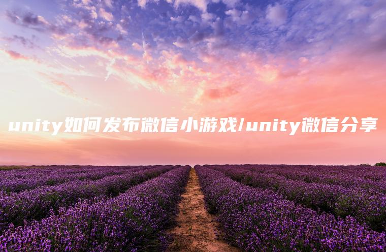 unity如何发布微信小游戏/unity微信分享