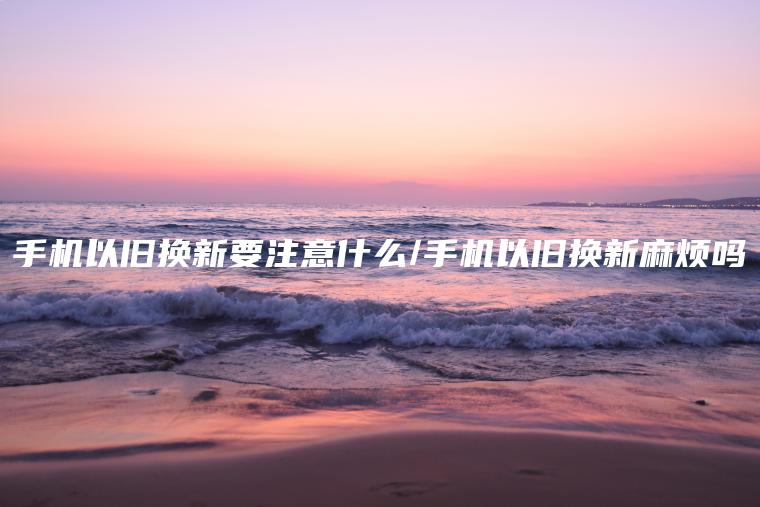 手机以旧换新要注意什么/手机以旧换新麻烦吗