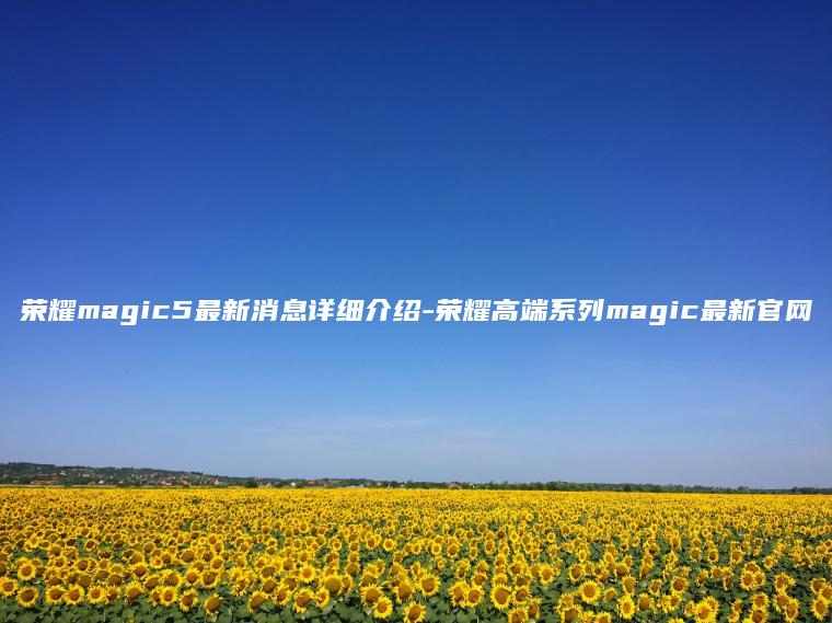 荣耀magic5最新消息详细介绍-荣耀高端系列magic最新官网