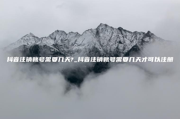 抖音注销账号需要几天?_抖音注销账号需要几天才可以注册