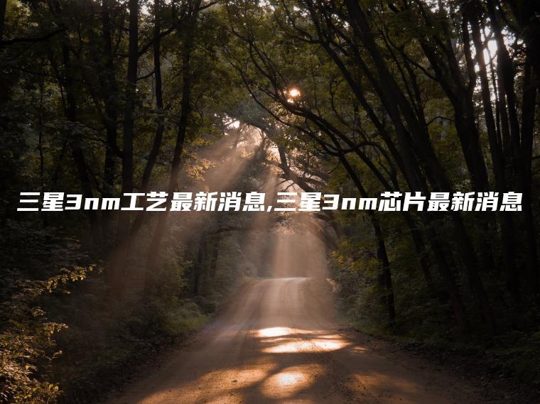 三星3nm工艺最新消息,三星3nm芯片最新消息