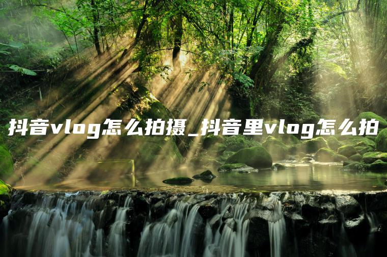 抖音vlog怎么拍摄_抖音里vlog怎么拍