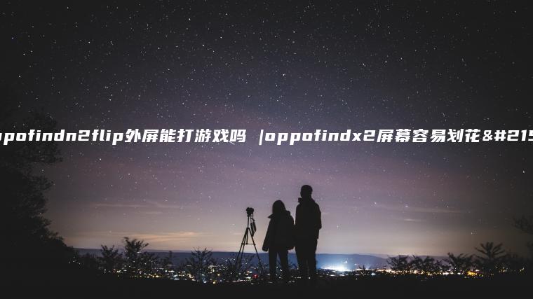 oppofindn2flip外屏能打游戏吗 |oppofindx2屏幕容易划花吗