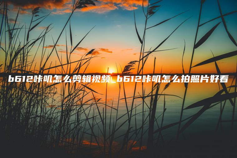 b612咔叽怎么剪辑视频_b612咔叽怎么拍照片好看