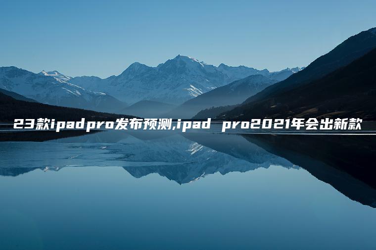 23款ipadpro发布预测,ipad pro2021年会出新款