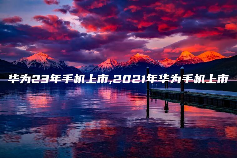 华为23年手机上市,2021年华为手机上市