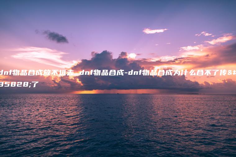 dnf物品合成放不进去 dnf物品合成-dnf物品合成为什么合不了传说了